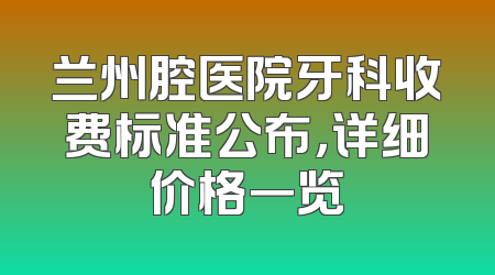 兰州腔医院牙科收费标准公布，详细价格一览