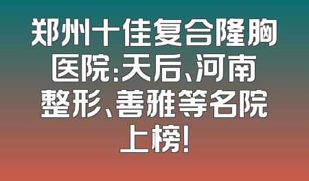 郑州十佳复合隆胸医院：天后、河南整形、善雅等名院上榜！