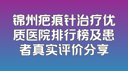 锦州疤痕针治疗优质医院排行榜及患者真实评价分享