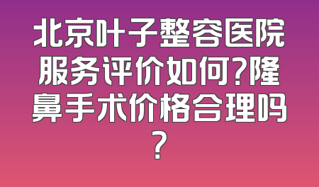 北京叶子整容医院服务评价如何？隆鼻手术价格合理吗？