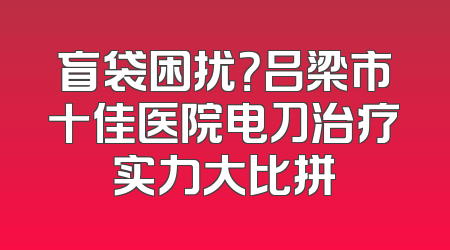 盲袋困扰？吕梁市十佳医院电刀治疗实力大比拼