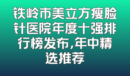 铁岭市美立方瘦脸针医院年度十强排行榜发布，年中精选推荐
