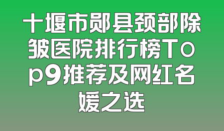 十堰市郧县颈部除皱医院排行榜Top9推荐及网红名媛之选