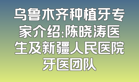 乌鲁木齐种植牙专家介绍：陈晓涛医生及新疆人民医院牙医团队