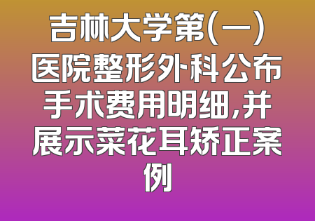 吉林大学第（一）医院整形外科公布手术费用明细，并展示菜花耳矫正案例