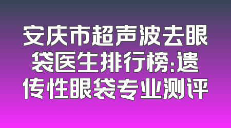 安庆市超声波去眼袋医生排行榜：遗传性眼袋专业测评