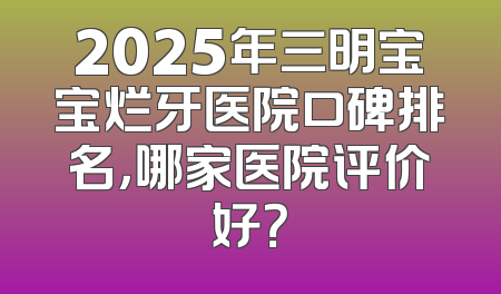 2025年三明宝宝烂牙医院口碑排名，哪家医院评价好？