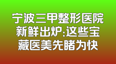 宁波三甲整形医院新鲜出炉：这些宝藏医美先睹为快