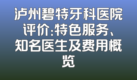 泸州碧特牙科医院评价：特色服务、知名医生及费用概览