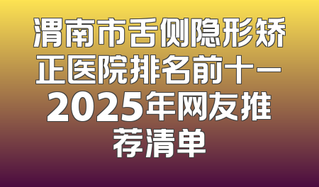 渭南市舌侧隐形矫正医院排名前十_2025年网友推荐清单