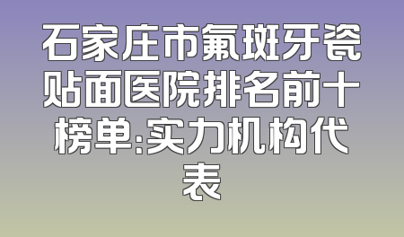 石家庄市氟斑牙瓷贴面医院排名前十榜单：实力机构代表