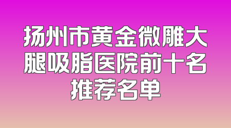 扬州市黄金微雕大腿吸脂医院前十名推荐名单