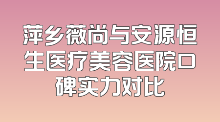 萍乡薇尚与安源恒生医疗美容医院口碑实力对比