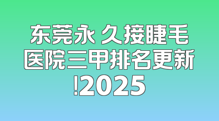 东莞永 久接睫毛医院三甲排名更新！2025