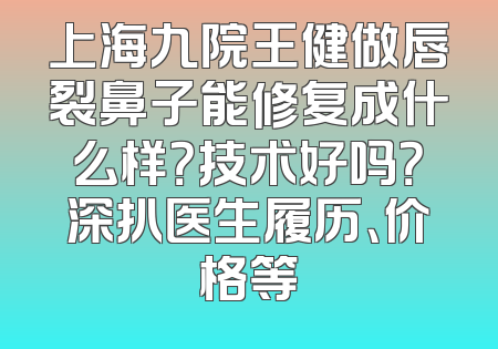 上海九院王健做唇裂鼻子能修复成什么样？技术好吗？深扒医生履历、价格等