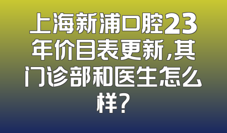上海新浦口腔23年价目表更新，其门诊部和医生怎么样？
