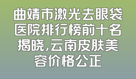 曲靖市激光去眼袋医院排行榜前十名揭晓，云南皮肤美容价格公正