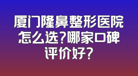 厦门隆鼻整形医院怎么选？哪家口碑评价好？