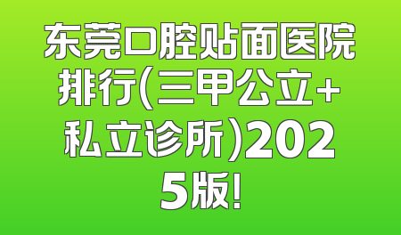 东莞口腔贴面医院排行（三甲公立+私立诊所）2025版！