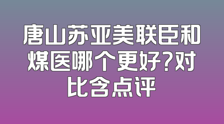 唐山苏亚美联臣和煤医哪个更好？对比含点评