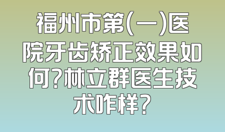 福州市第（一）医院牙齿矫正效果如何？林立群医生技术咋样？