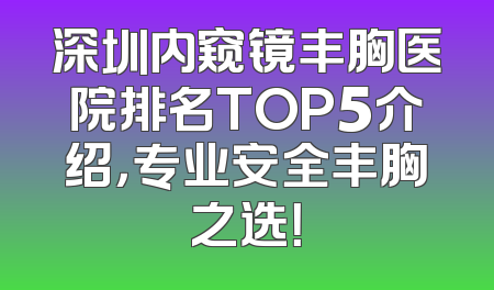 深圳内窥镜丰胸医院排名TOP5介绍，专业安全丰胸之选！