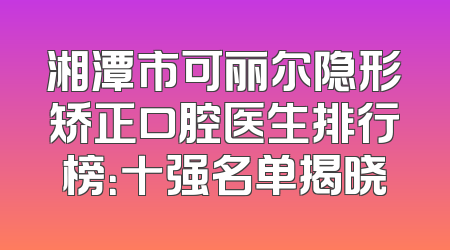 湘潭市可丽尔隐形矫正口腔医生排行榜：十强名单揭晓