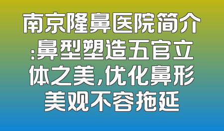 南京隆鼻医院简介：鼻型塑造五官立体之美，优化鼻形美观不容拖延