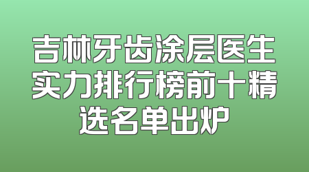 吉林牙齿涂层医生实力排行榜前十精选名单出炉