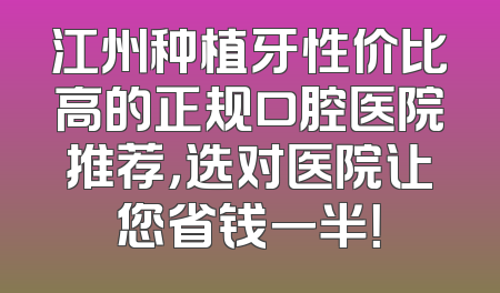 江州种植牙性价比高的正规口腔医院推荐，选对医院让您省钱一半！