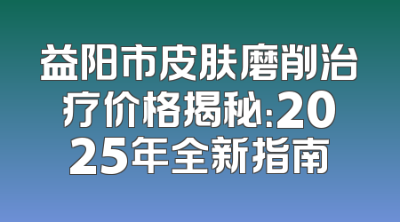 益阳市皮肤磨削治疗价格揭秘：2025年全新指南