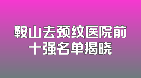 鞍山去颈纹医院前十强名单揭晓