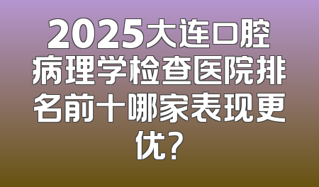 2025大连口腔病理学检查医院排名前十哪家表现更优？