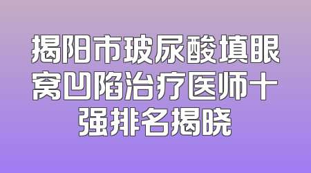 揭阳市玻尿酸填眼窝凹陷治疗医师十强排名揭晓