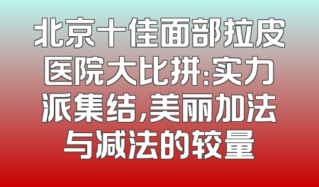 北京十佳面部拉皮医院大比拼：实力派集结，美丽加法与减法的较量