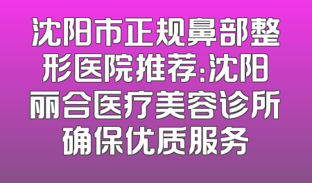 沈阳市正规鼻部整形医院推荐：沈阳丽合医疗美容诊所确保优质服务