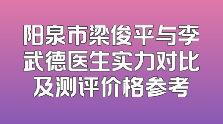 阳泉市梁俊平与李武德医生实力对比及测评价格参考