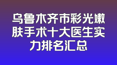 乌鲁木齐市彩光嫩肤手术十大医生实力排名汇总