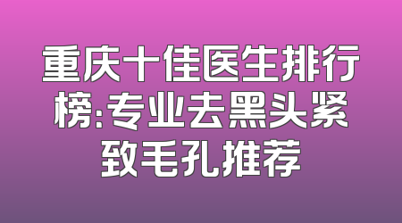 重庆十佳医生排行榜：专业去黑头紧致毛孔推荐