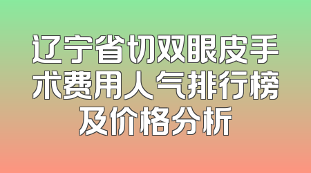 辽宁省切双眼皮手术费用人气排行榜及价格分析