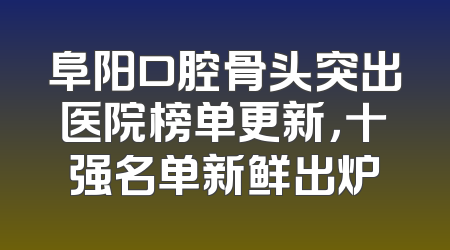 阜阳口腔骨头突出医院榜单更新，十强名单新鲜出炉