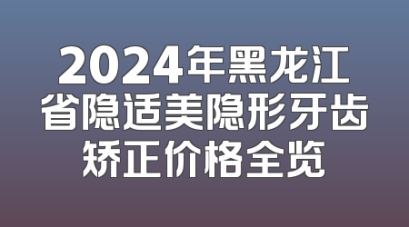 2024年黑龙江省隐适美隐形牙齿矫正价格全览