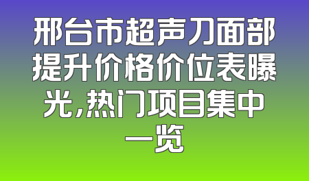 邢台市超声刀面部提升价格价位表曝光，热门项目集中一览