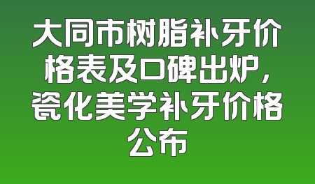 大同市树脂补牙价格表及口碑出炉，瓷化美学补牙价格公布