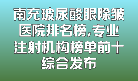 南充玻尿酸眼除皱医院排名榜，专业注射机构榜单前十综合发布