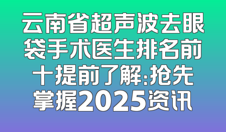 云南省超声波去眼袋手术医生排名前十提前了解：抢先掌握2025资讯