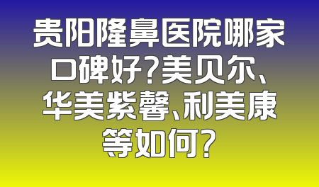 贵阳隆鼻医院哪家口碑好？美贝尔、华美紫馨、利美康等如何？