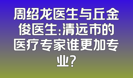 周绍龙医生与丘金俊医生：清远市的医疗专家谁更加专业？