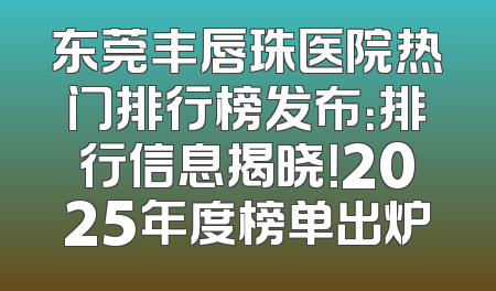 东莞丰唇珠医院热门排行榜发布：排行信息揭晓！2025年度榜单出炉