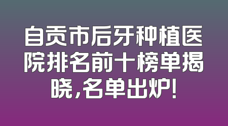 自贡市后牙种植医院排名前十榜单揭晓，名单出炉！